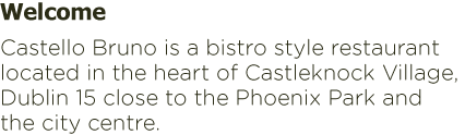 Welcome Castello Bruno is a bistro style restaurant located in the heart of Castleknock Village, Dublin 15 close to the Phoenix Park and the city centre. Welcome Castello Bruno is a bistro style restaurant located in the heart of Castleknock Village, Dublin 15 close to the Phoenix Park and the city centre.